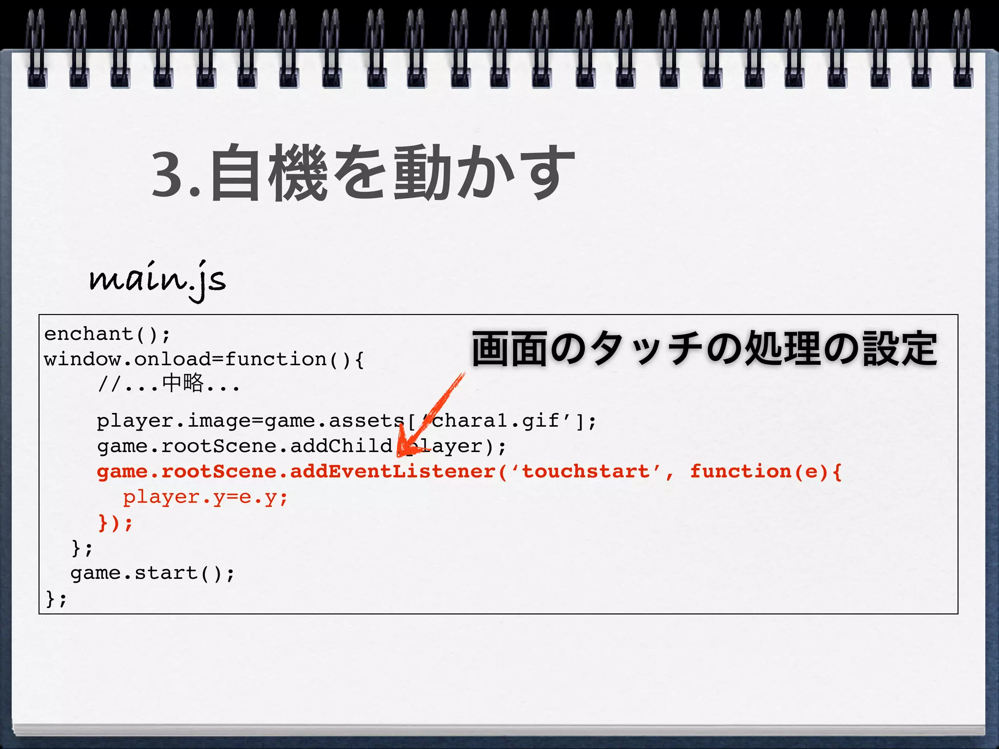 3.自機を動かす
      main.js
enchant();
window.onload=function(){           画面のタッチの処理の設定
    //...中略...
       player.image=game.assets[‘chara1.gif’];
       game.rootScene.addChild(player);
       game.rootScene.addEventListener(‘touchstart’, function(e){
         player.y=e.y;
       });
     };
     game.start();
};
 