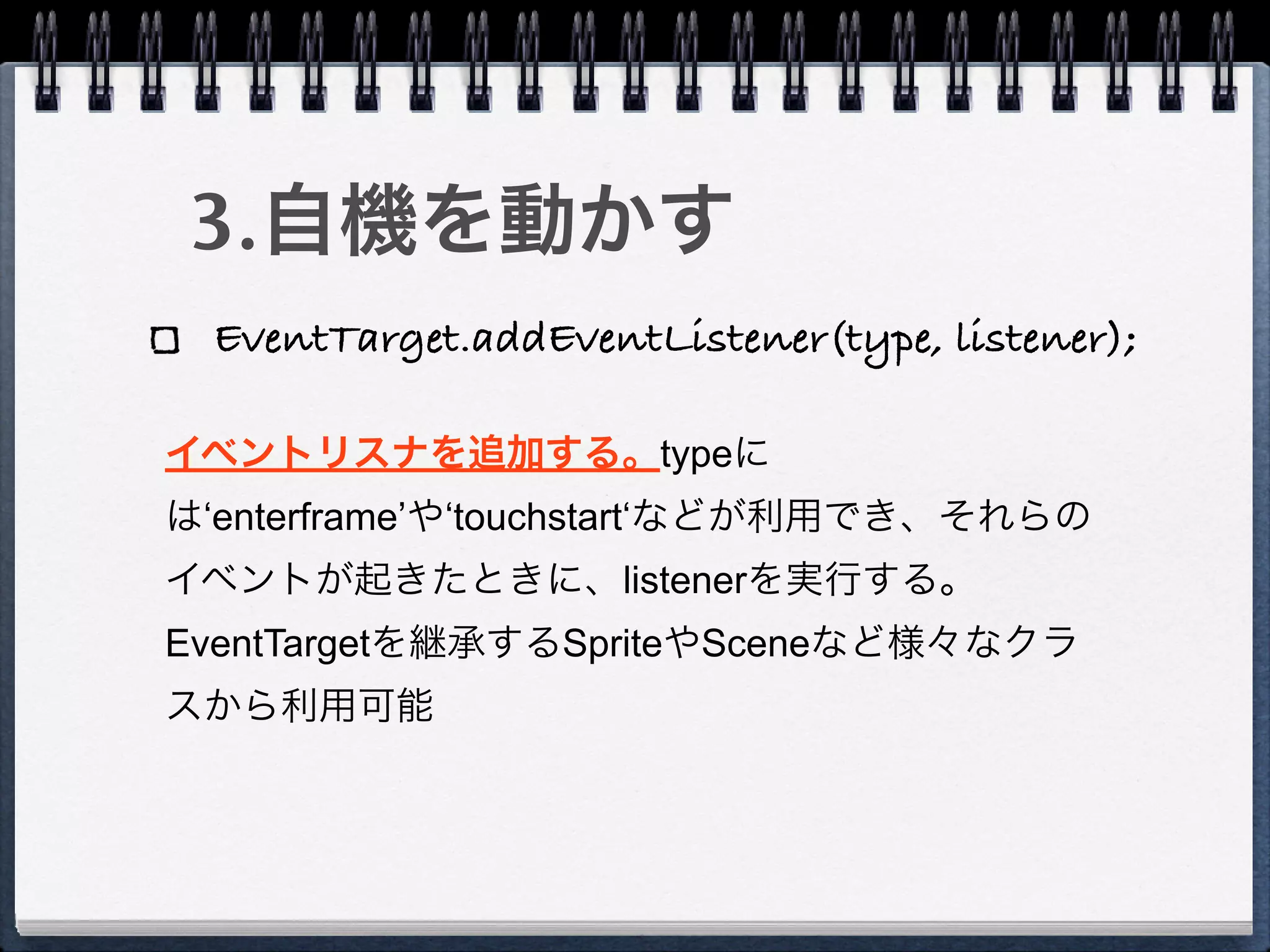 3.自機を動かす
 EventTarget.addEventListener(type, listener);

イベントリスナを追加する。typeに
は‘enterframe’や‘touchstart‘などが利用でき、それらの
イベントが起きたときに、listenerを実行する。
EventTargetを継承するSpriteやSceneなど様々なクラ
スから利用可能
 