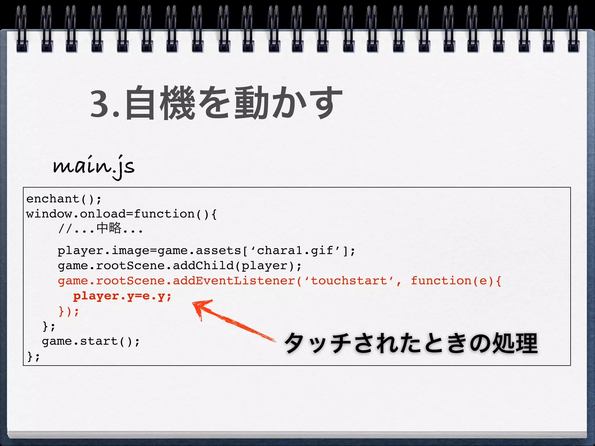 3.自機を動かす
      main.js
enchant();
window.onload=function(){
    //...中略...
       player.image=game.assets[‘chara1.gif’];
       game.rootScene.addChild(player);
       game.rootScene.addEventListener(‘touchstart’, function(e){
         player.y=e.y;
       });
     };

};
     game.start();
                                    タッチされたときの処理
 