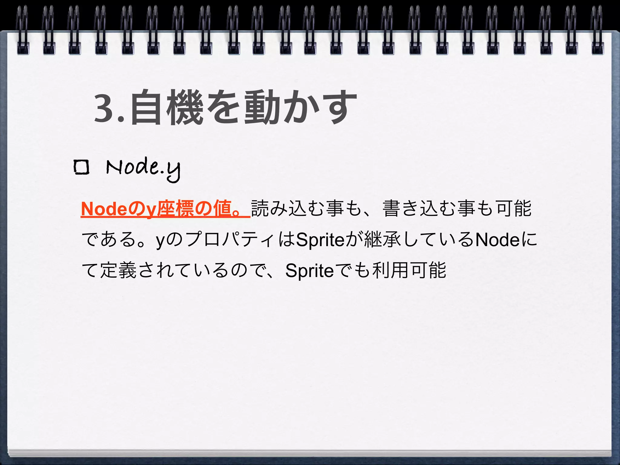 3.自機を動かす
 Node.y
Nodeのy座標の値。読み込む事も、書き込む事も可能
である。yのプロパティはSpriteが継承しているNodeに
て定義されているので、Spriteでも利用可能
 