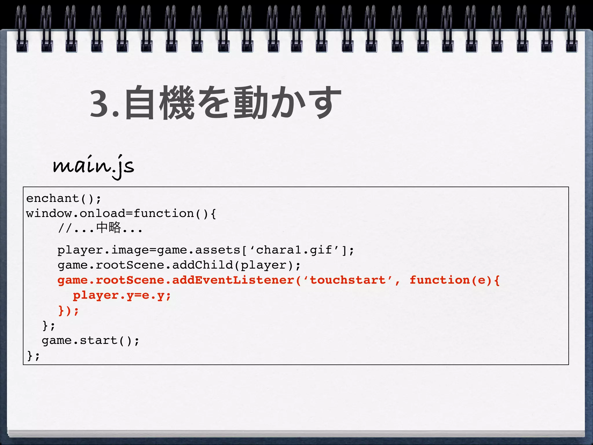 3.自機を動かす
      main.js
enchant();
window.onload=function(){
    //...中略...
       player.image=game.assets[‘chara1.gif’];
       game.rootScene.addChild(player);
       game.rootScene.addEventListener(‘touchstart’, function(e){
         player.y=e.y;
       });
     };
     game.start();
};
 