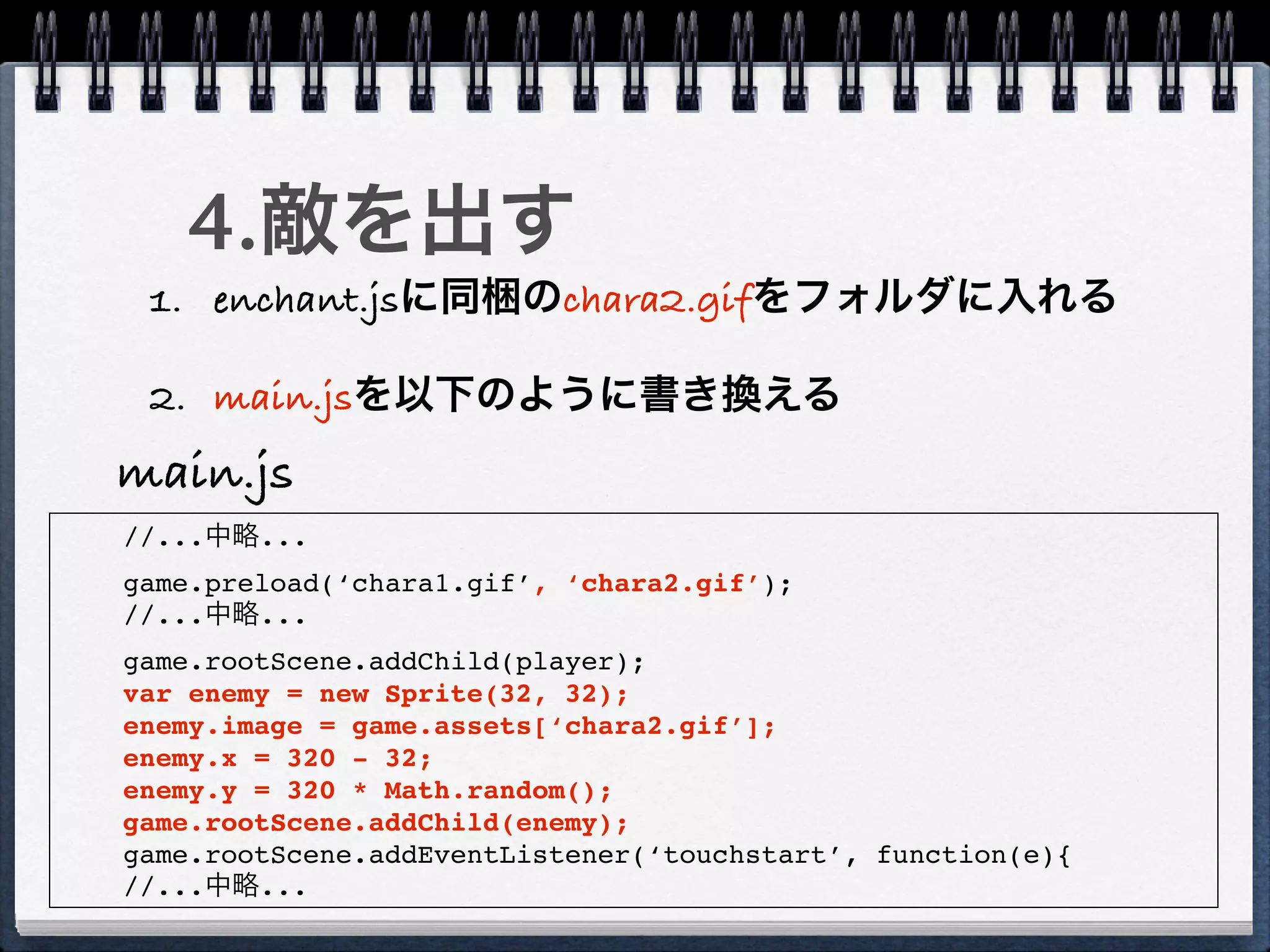4.敵を出す
 1. enchant.jsに同梱のchara2.gifをフォルダに入れる

 2. main.jsを以下のように書き換える
main.js
//...中略...
game.preload(‘chara1.gif’, ‘chara2.gif’);
//...中略...
game.rootScene.addChild(player);
var enemy = new Sprite(32, 32);
enemy.image = game.assets[‘chara2.gif’];
enemy.x = 320 - 32;
enemy.y = 320 * Math.random();
game.rootScene.addChild(enemy);
game.rootScene.addEventListener(‘touchstart’, function(e){
//...中略...
 