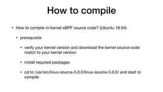 How to compile
• How to compile in-kernel eBPF source code? (Ubuntu 18.04)

• prerequisite

• verify your kernel version and download the kernel source code
match to your kernel version

• install required packages

• cd to /usr/src/linux-source-5.0.0/linux-source-5.0.0/ and start to
compile
 