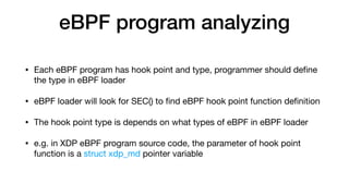 eBPF program analyzing
• Each eBPF program has hook point and type, programmer should deﬁne
the type in eBPF loader

• eBPF loader will look for SEC() to ﬁnd eBPF hook point function deﬁnition

• The hook point type is depends on what types of eBPF in eBPF loader

• e.g. in XDP eBPF program source code, the parameter of hook point
function is a struct xdp_md pointer variable
 
