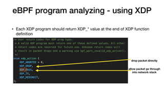 eBPF program analyzing - using XDP
• Each XDP program should return XDP_* value at the end of XDP function
deﬁnition
drop packet directly
allow packet go through  
into network stack
 