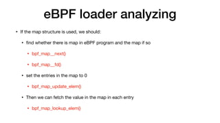 eBPF loader analyzing
• If the map structure is used, we should:

• ﬁnd whether there is map in eBPF program and the map if so

• bpf_map__next()

• bpf_map__fd()

• set the entries in the map to 0

• bpf_map_update_elem()

• Then we can fetch the value in the map in each entry

• bpf_map_lookup_elem()
 