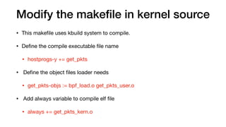Modify the makeﬁle in kernel source
• This makeﬁle uses kbuild system to compile.

• Deﬁne the compile executable ﬁle name 

• hostprogs-y += get_pkts

• Deﬁne the object ﬁles loader needs

• get_pkts-objs := bpf_load.o get_pkts_user.o

• Add always variable to compile elf ﬁle

• always += get_pkts_kern.o
 