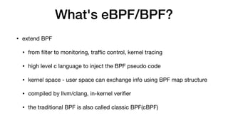 What's eBPF/BPF?
• extend BPF

• from ﬁlter to monitoring, traﬃc control, kernel tracing

• high level c language to inject the BPF pseudo code

• kernel space - user space can exchange info using BPF map structure

• compiled by llvm/clang, in-kernel veriﬁer

• the traditional BPF is also called classic BPF(cBPF)
 