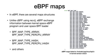 eBPF maps
• In eBPF, there are several maps structures

• Unlike cBPF using recv(), eBPF exchange
information between kernel space eBPF
program and user space BPF loader

• BPF_MAP_TYPE_ARRAY,
BPF_MAP_TYPE_PERCPU_ARRAY

• BPF_MAP_TYPE_HASH,
BPF_MAP_TYPE_PERCPU_HASH

• and others
eBPF maps listed in /include/uapi/inux/bpf.h 
in kernel version v5.8.9
 