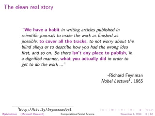 The clean real story 
“We have a habit in writing articles published in 
scientific journals to make the work as finished as 
possible, to cover all the tracks, to not worry about the 
blind alleys or to describe how you had the wrong idea 
first, and so on. So there isn’t any place to publish, in 
a dignified manner, what you actually did in order to 
get to do the work ...” 
-Richard Feynman 
Nobel Lecture1, 1965 
1http://bit.ly/feynmannobel 
@jakehofman (Microsoft Research) Computational Social Science November 6, 2014 8 / 62 
 