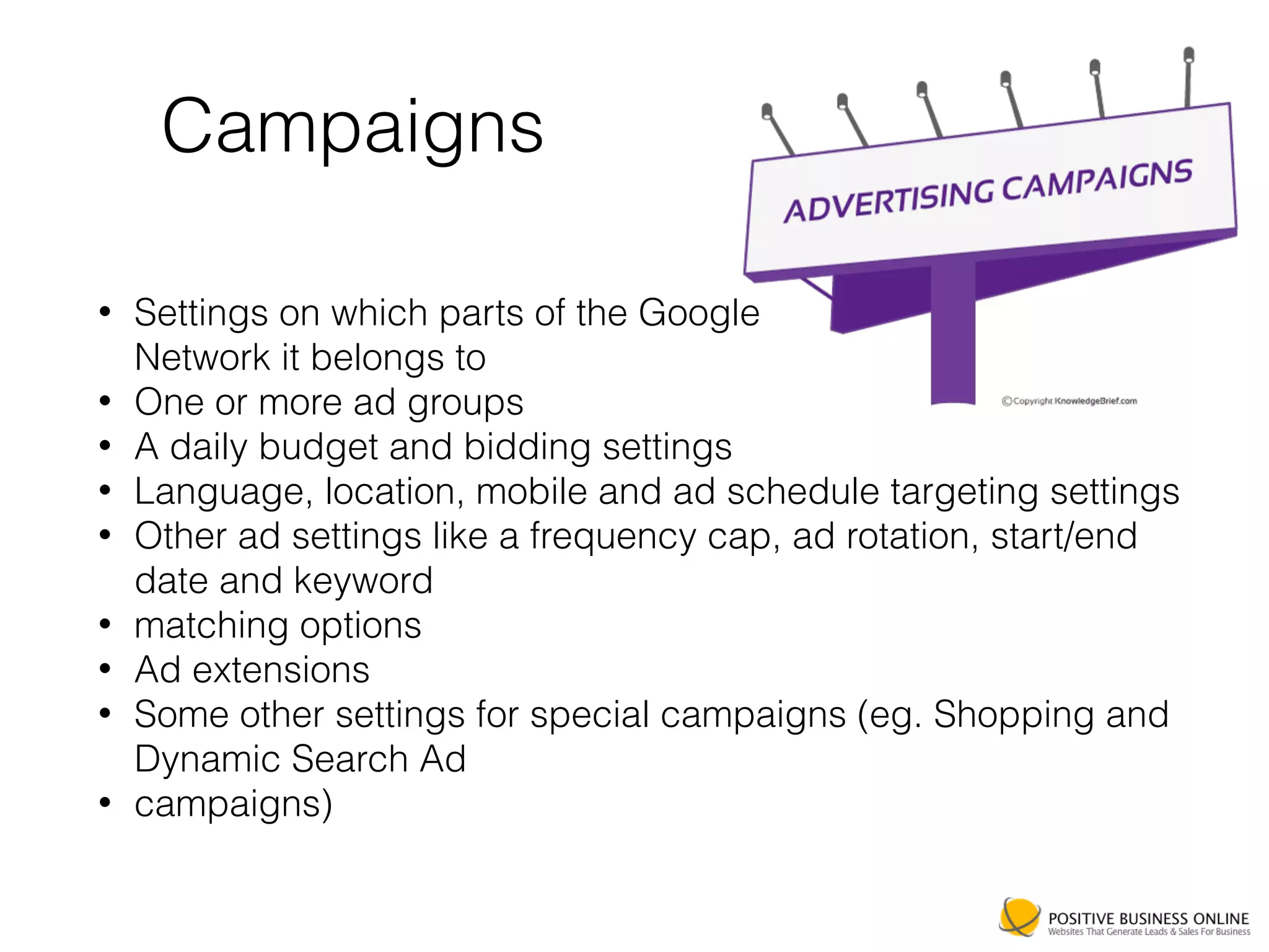 Campaigns
• Settings on which parts of the Google 
Network it belongs to
• One or more ad groups
• A daily budget and bidding settings
• Language, location, mobile and ad schedule targeting settings
• Other ad settings like a frequency cap, ad rotation, start/end
date and keyword
• matching options
• Ad extensions
• Some other settings for special campaigns (eg. Shopping and
Dynamic Search Ad
• campaigns)
 