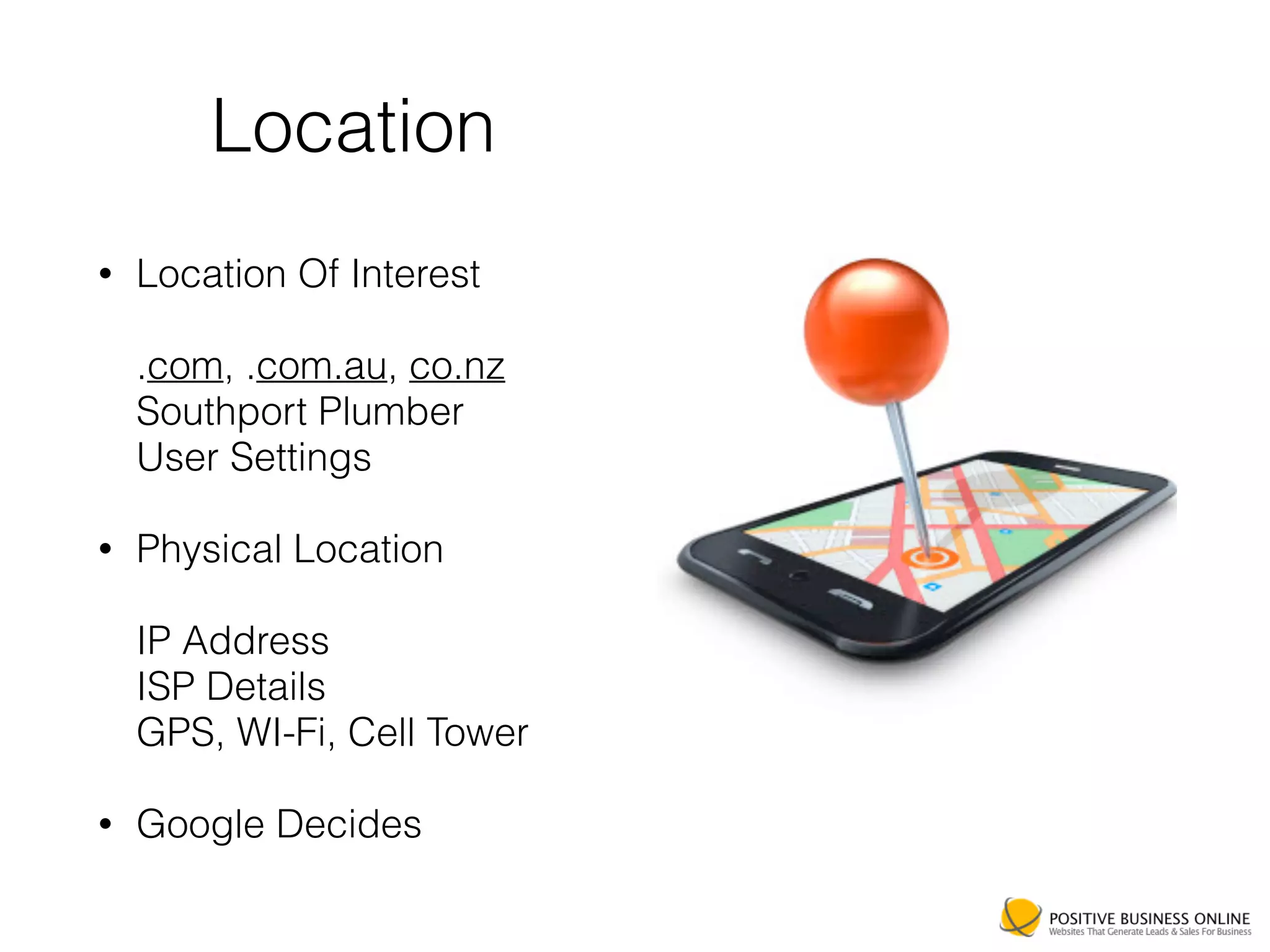 Location
• Location Of Interest 
 
.com, .com.au, co.nz  
Southport Plumber 
User Settings
• Physical Location 
 
IP Address 
ISP Details 
GPS, WI-Fi, Cell Tower
• Google Decides
 
