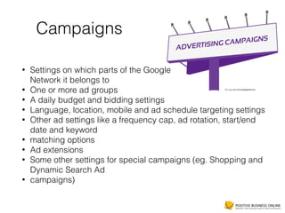 Campaigns
• Settings on which parts of the Google 
Network it belongs to
• One or more ad groups
• A daily budget and bidding settings
• Language, location, mobile and ad schedule targeting settings
• Other ad settings like a frequency cap, ad rotation, start/end
date and keyword
• matching options
• Ad extensions
• Some other settings for special campaigns (eg. Shopping and
Dynamic Search Ad
• campaigns)
 