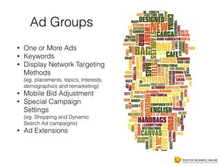 Ad Groups
• One or More Ads
• Keywords
• Display Network Targeting
Methods 
(eg. placements, topics, Interests,
demographics and remarketing)
• Mobile Bid Adjustment
• Special Campaign
Settings 
(eg. Shopping and Dynamic
Search Ad campaigns)
• Ad Extensions
 