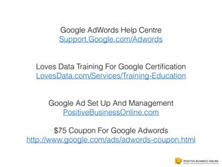 Google AdWords Help Centre
Support.Google.com/Adwords
Loves Data Training For Google Certiﬁcation
LovesData.com/Services/Training-Education
Google Ad Set Up And Management
PositiveBusinessOnline.com
$75 Coupon For Google Adwords
http://www.google.com/ads/adwords-coupon.html
 