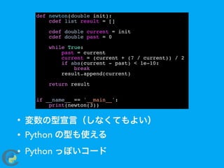 • 変数の型宣言（しなくてもよい）
• Python の型も使える
• Python っぽいコード
def newton(double init):
cdef list result = []
cdef double current = init
cdef double past = 0
while True:
past = current
current = (current + (7 / current)) / 2
if abs(current - past) < 1e-10:
break
result.append(current)
return result
if __name__ == '__main__':
print(newton(3))
 