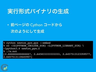 実行形式バイナリの生成
• 前ページの Cython コードから 
次のようにして生成
% cython newton_pyx.pyx --embed
% cc -I${PYTHON_INCLUDE_DIR} -L{PYTHON_LIBRARY_DIR} 
-lpython3.4 newton_pyx.c
% ./a.out
[2.666666666666667, 2.645833333333333, 2.6457513123359577,
2.6457513110645907]
 