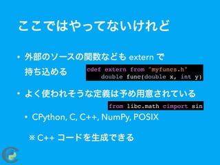 ここではやってないけれど
• 外部のソースの関数なども extern で 
持ち込める
• よく使われそうな定義は予め用意されている
• CPython, C, C++, NumPy, POSIX
※ C++ コードを生成できる
cdef extern from "myfuncs.h"
double func(double x, int y)
from libc.math cimport sin
 