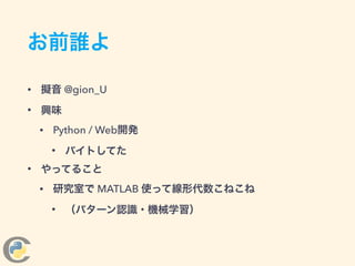 お前誰よ
• 擬音 @gion_U
• 興味
• Python / Web開発
• バイトしてた
• やってること
• 研究室で MATLAB 使って線形代数こねこね
• （パターン認識・機械学習）
 