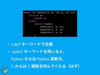 • cdef キーワードで定義
• cpdef キーワードを用いると、 
Python からは Python 関数を、 
C からは C 関数を呼んでくれる（はず）
cpdef int tarai(int x, int y, int z):
if x <= y:
return y
else:
return tarai(
tarai(x-1, y, z),
tarai(y-1, z, x),
tarai(z-1, x, y)
)
 