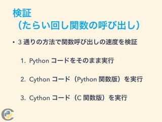 検証
（たらい回し関数の呼び出し）
• 3 通りの方法で関数呼び出しの速度を検証
1. Python コードをそのまま実行
2. Cython コード（Python 関数版）を実行
3. Cython コード（C 関数版）を実行
 
