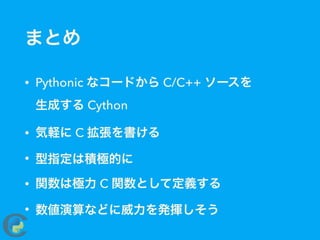 まとめ
• Pythonic なコードから C/C++ ソースを 
生成する Cython
• 気軽に C 拡張を書ける
• 型指定は積極的に
• 関数は極力 C 関数として定義する
• 数値演算などに威力を発揮しそう
 