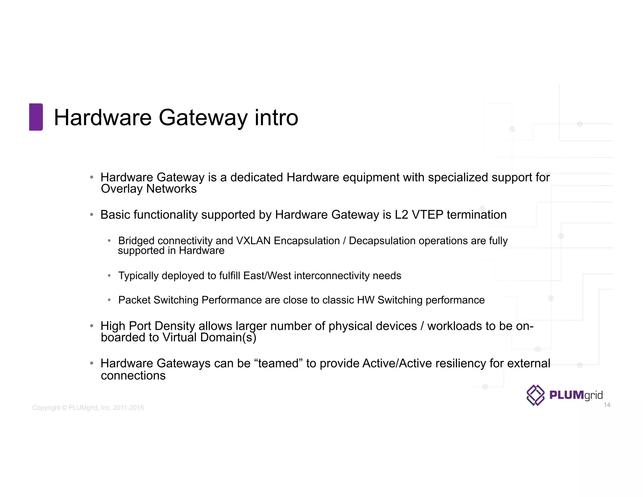 Copyright © PLUMgrid, Inc. 2011-2015
Hardware Gateway intro
•  Hardware Gateway is a dedicated Hardware equipment with specialized support for
Overlay Networks
•  Basic functionality supported by Hardware Gateway is L2 VTEP termination
•  Bridged connectivity and VXLAN Encapsulation / Decapsulation operations are fully
supported in Hardware
•  Typically deployed to fulfill East/West interconnectivity needs
•  Packet Switching Performance are close to classic HW Switching performance
•  High Port Density allows larger number of physical devices / workloads to be on-
boarded to Virtual Domain(s)
•  Hardware Gateways can be “teamed” to provide Active/Active resiliency for external
connections
14
 
