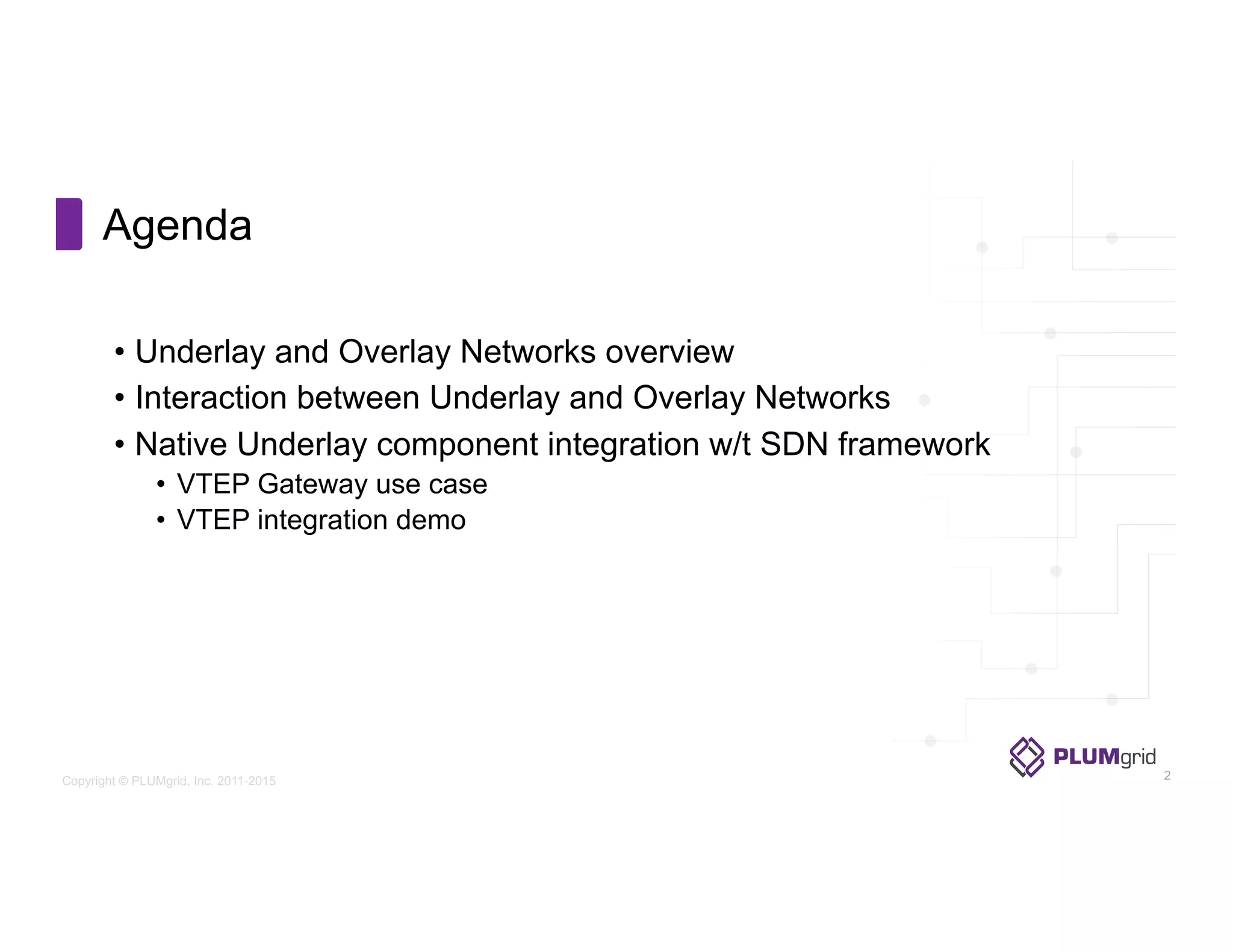 Copyright © PLUMgrid, Inc. 2011-2015
•  Underlay and Overlay Networks overview
•  Interaction between Underlay and Overlay Networks
•  Native Underlay component integration w/t SDN framework
•  VTEP Gateway use case
•  VTEP integration demo
Agenda
2
 