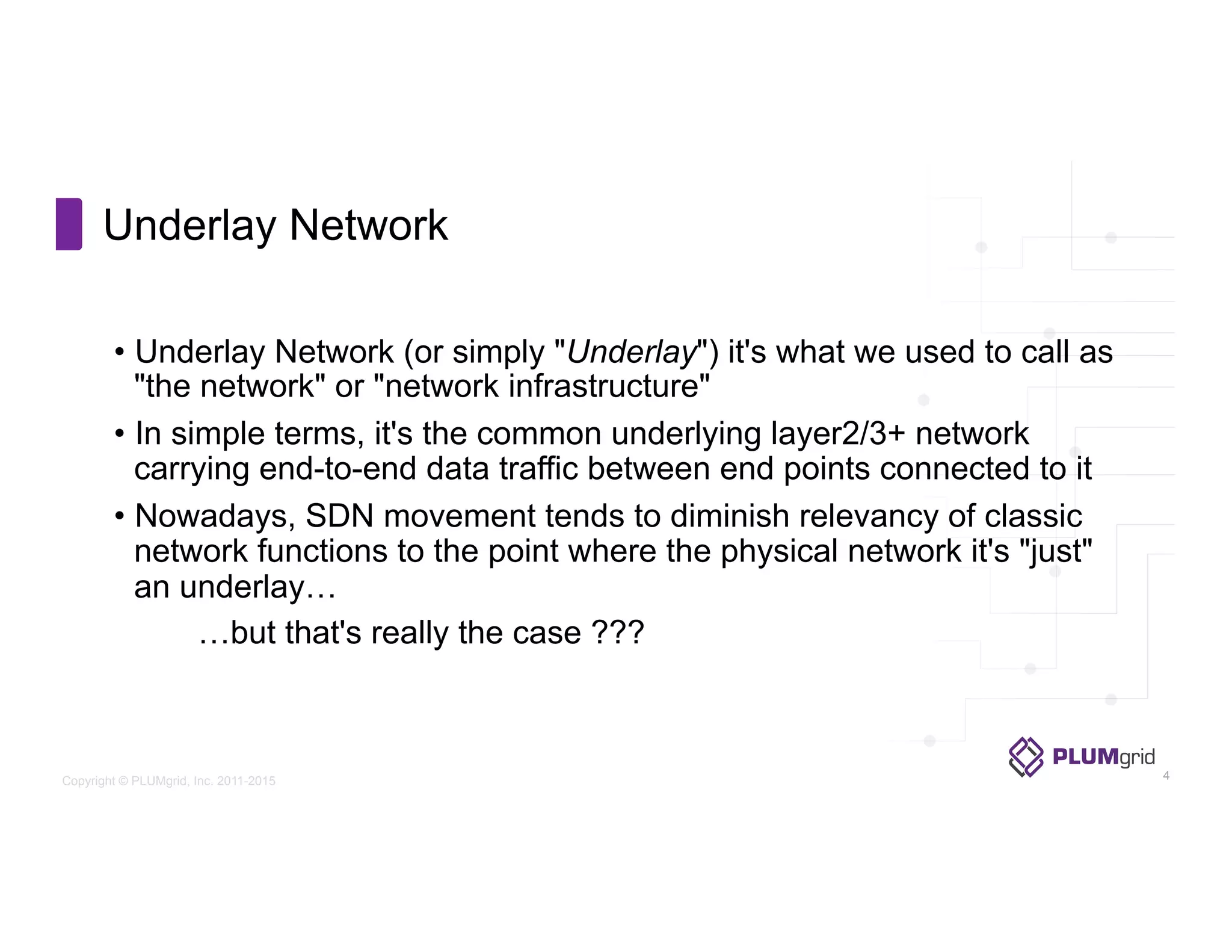 Copyright © PLUMgrid, Inc. 2011-2015
•  Underlay Network (or simply "Underlay") it's what we used to call as
"the network" or "network infrastructure"
•  In simple terms, it's the common underlying layer2/3+ network
carrying end-to-end data traffic between end points connected to it
•  Nowadays, SDN movement tends to diminish relevancy of classic
network functions to the point where the physical network it's "just"
an underlay…
…but that's really the case ???
Underlay Network
4
 