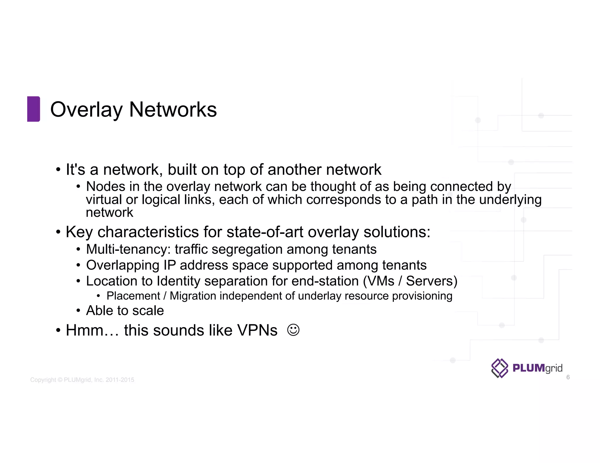 Copyright © PLUMgrid, Inc. 2011-2015
•  It's a network, built on top of another network
•  Nodes in the overlay network can be thought of as being connected by
virtual or logical links, each of which corresponds to a path in the underlying
network
•  Key characteristics for state-of-art overlay solutions:
•  Multi-tenancy: traffic segregation among tenants
•  Overlapping IP address space supported among tenants
•  Location to Identity separation for end-station (VMs / Servers)
•  Placement / Migration independent of underlay resource provisioning
•  Able to scale
•  Hmm… this sounds like VPNs J
Overlay Networks
6
 