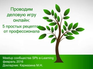 Проводим
деловую игру
онлайн:
5 простых рецептов
от профессионала
Meetup сообщества SPb e-Learning
февраль 2016
Докладчик: Кармазина М.Н.
 