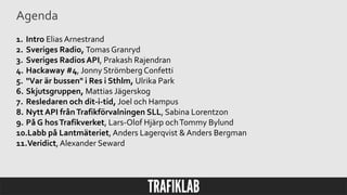 Agenda
1. Intro Elias Arnestrand
2. Sveriges Radio, Tomas Granryd
3. Sveriges Radios API, Prakash Rajendran
4. Hackaway #4, Jonny Strömberg Confetti
5. "Var är bussen" i Res i Sthlm, Ulrika Park
6. Skjutsgruppen, Mattias Jägerskog
7. Resledaren och dit-i-tid, Joel och Hampus
8. Nytt API frånTrafikförvalningen SLL, Sabina Lorentzon
9. På G hosTrafikverket, Lars-Olof Hjärp ochTommy Bylund
10.Labb på Lantmäteriet, Anders Lagerqvist & Anders Bergman
11.Veridict,Alexander Seward
 
