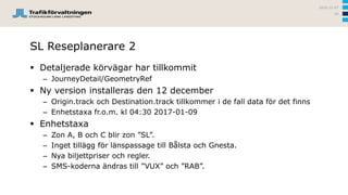 SL Reseplanerare 2
 Detaljerade körvägar har tillkommit
– JourneyDetail/GeometryRef
 Ny version installeras den 12 december
– Origin.track och Destination.track tillkommer i de fall data för det finns
– Enhetstaxa fr.o.m. kl 04:30 2017-01-09
 Enhetstaxa
– Zon A, B och C blir zon ”SL”.
– Inget tillägg för länspassage till Bålsta och Gnesta.
– Nya biljettpriser och regler.
– SMS-koderna ändras till ”VUX” och ”RAB”.
2016-12-07
56
 