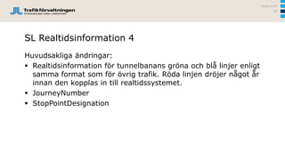 SL Realtidsinformation 4
Huvudsakliga ändringar:
 Realtidsinformation för tunnelbanans gröna och blå linjer enligt
samma format som för övrig trafik. Röda linjen dröjer något år
innan den kopplas in till realtidssystemet.
 JourneyNumber
 StopPointDesignation
2016-12-07
57
 