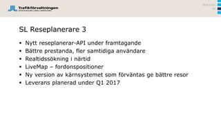 SL Reseplanerare 3
 Nytt reseplanerar-API under framtagande
 Bättre prestanda, fler samtidiga användare
 Realtidssökning i närtid
 LiveMap – fordonspositioner
 Ny version av kärnsystemet som förväntas ge bättre resor
 Leverans planerad under Q1 2017
2016-12-07
58
 
