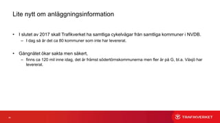 66
Lite nytt om anläggningsinformation
• I slutet av 2017 skall Trafikverket ha samtliga cykelvägar från samtliga kommuner i NVDB.
– I dag så är det ca 80 kommuner som inte har levererat.
• Gångnätet ökar sakta men säkert,
– finns ca 120 mil inne idag, det är främst södertörnskommunerna men fler är på G, bl.a. Växjö har
levererat.
 