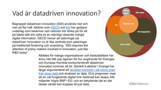 Vad är datadriven innovation?
Begreppet datadriven innovation (DDI) används mer och
mer på fler håll. Aktörer som OECD och EU har gedigna
underlag som beskriver vad nationer bör tänka på för att
på bästa sätt dra nytta av en ständigt växande mängd
digital information. OECD menar att satsningar på
datadriven innovation nu är lika centrala som satsningar
på traditionell forskning och utveckling, ”DDI requires the
attention of policy makers involved in innovation, just like
R&D today”.
Alldeles för många organisationer och beslutsfattare har
ännu inte fått upp ögonen för hur avgörande för Sveriges
och Europas framtida konkurrenskraft datadriven
innovation kommer att bli. Särskilt it-aktörer i Sverige har
länge argumenterat att tillväxten kommer i allt större grad
från stora data och analyser av data. EUs prognoser visar
att en väl fungerande digital inre marknad kan skapa 340
miljarder högre BNP i EU, och en betydande del av det
ökade värdet kan kopplas till just data. KällaVinnova
 