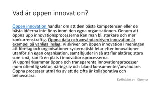 Vad är öppen innovation?
Öppen innovation handlar om att den bästa kompetensen eller de
bästa idéerna inte finns inom den egna organisationen. Genom att
öppna upp innovationsprocesserna kan man bli starkare och mer
konkurrenskraftig. Öppna data och användardriven innovation är
exempel på vanliga inslag. Vi skriver om öppen innovation i meningen
att företag och organisationer systematiskt letar efter innovationer
utanför sin egen organisation, samt bjuder in så att fler aktörer, stora
som små, kan få en plats i innovationsprocesserna.
Vi uppmärksammar öppna och transparenta innovationsprocesser
inom offentlig sektor, näringsliv och bland konsumenter/användare.
Öppna processer utmärks av att de ofta är kollaborativa och
behovsnära.
Definition av Vinnova
 