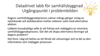 Datadrivet labb för samhällsbyggnad!
Utgångspunkt i problembilden
Dagens samhällsbyggnadsprocess saknar många gånger inslag av
nytänkande och kollaboration mellan sektorer samt med alternativa
aktörer.
Labbets huvudsakliga syfte är att främja och möjliggöra en smartare
samhällsbyggnadsprocess. Går det att skapa alternativa lösningar på
dagens problem?
Det finns i dag ett behov av att förstå vår utmaningar och ta del av den
information som möjliggör processen
 