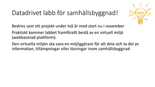 Datadrivet labb för samhällsbyggnad!
Bedrivs som ett projekt under två år med start nu i november
Praktiskt kommer labbet framförallt bestå av en virtuell miljö
(webbaserad plattform).
Den virtuella miljön ska vara en möjliggörare för att dela och ta del av
information, tillämpningar eller lösningar inom samhällsbyggnad
 