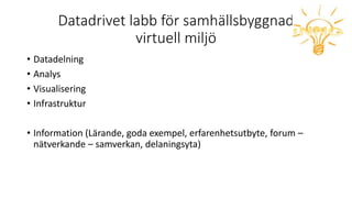 Datadrivet labb för samhällsbyggnad
virtuell miljö
• Datadelning
• Analys
• Visualisering
• Infrastruktur
• Information (Lärande, goda exempel, erfarenhetsutbyte, forum –
nätverkande – samverkan, delaningsyta)
 