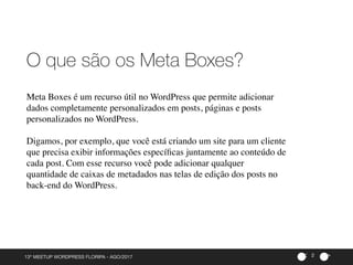 ><
Meta Boxes é um recurso útil no WordPress que permite adicionar
dados completamente personalizados em posts, páginas e posts
personalizados no WordPress.
Digamos, por exemplo, que você está criando um site para um cliente
que precisa exibir informações especíﬁcas juntamente ao conteúdo de
cada post. Com esse recurso você pode adicionar qualquer
quantidade de caixas de metadados nas telas de edição dos posts no
back-end do WordPress.
13º MEETUP WORDPRESS FLORIPA - AGO/2017
O que são os Meta Boxes?
2
 