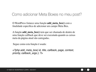 ><13º MEETUP WORDPRESS FLORIPA - AGO/2017 3
Como adicionar Meta Boxes no meu post?
O WordPress fornece uma função add_meta_box() com a
ﬁnalidade especíﬁca de adicionar um campo Meta Box.
A função add_meta_box() tem que ser chamada de dentro de
uma função callback que deve ser executada quando as caixas
meta da página atual são carregadas.
Segue como esta função é usada:
<?php add_meta_box( id, title, callback, page, context,
priority, callback_args ); ?>
 