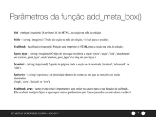 ><13º MEETUP WORDPRESS FLORIPA - AGO/2017
Parâmetros da função add_meta_box()
4
$id - (string) (required) O atributo 'id' do HTML da seção na tela de edição.
$title - (string) (required) Título da seção na tela de edição, visível para o usuário.
$callback - (callback) (required) Função que imprime o HTML para a seção na tela de edição.
$post_type - (string) (required) O tipo de post que receberá a seção ('post', 'page', 'link', 'attachment'
ou 'custom_post_type', onde 'custom_post_type' é o slug do post type.)
$context - (string) (opcional) A parte da página onde a seção será mostrada ('normal', 'advanced', or
'side').
$priority - (string) (opctional) A prioridade dentro do contexto em que as meta boxes serão
mostradas
('high', 'core', 'default' or ‘low')
$callback_args - (array) (opcional) Argumentos que serão passados para a sua função de callback.
Ela receberá o objeto $post e quaisquer outros parâmetros que forem passados através dessa variável.
 