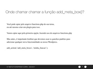 ><13º MEETUP WORDPRESS FLORIPA - AGO/2017 5
Onde chamar chamar a função add_meta_box()?
Você pode optar pelo arquivo functions.php do seu tema,
ou até mesmo criar um plugin para isso.
Vamos optar aqui pela primeira opção, fazendo uso do arquivos functions.php
Mas antes, é importante lembrar que devemos usar os ganchos padrões para
adicionar qualquer nova funcionalidade ao nosso Wordpress.
add_action( 'add_meta_boxes', ‘minha_funcao' );
 