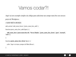 ><13º MEETUP WORDPRESS FLORIPA - AGO/2017
Vamos codar?!
6
Aqui vai um exemplo simples de código para adicionar um campo meta box nos nossos
posts do Wordpress:
//ADD META BOXES
add_action( 'add_meta_boxes', 'posts_meta_box_add' );
function posts_meta_box_add( $post ) {
add_meta_box( 'posts-meta-box-id', 'Novos Dados', 'posts_meta_box_form', 'post', 'normal',
'core' );
}
function posts_meta_box_form( $post ) {
echo ‘Aqui vai meus campos de Meta Boxes';
}
 
