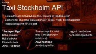 Taxi Stockholm API
• Söka adresser, boka/avboka taxi, hantera användarprofiler
• Backend för alla egna digitala kanaler: appar, webb, bokningsplattor
• Integrationspunkt för 3:e part
“Anonymt läge”
Söka adresser
Boka/avboka
Hämta historik
Avtal - ta betalt
Som anonymt + avtal
med Taxi Stockholm
(= faktura)
Användarläge
Användarprofiler
Logga in användare
Kortbetalningar/konto
n
 