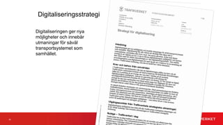32
Övergripande mål
• När vi når målet har vi stärkt vår samhällsutvecklarroll genom att
– Trafikverket har en tydlig position i förhållande till andra aktörer i digitala ekosystem,
– våra kunder har digitala tjänster som sitt förstahandsval och de arbetar i våra processer,
– alla berörda aktörer har ett gemensamt digitaliserat arbetsflöde vid trafikstörningar,
– alla berörda aktörer inom planering, projektering, byggande och förvaltning av Trafikverkets
anläggningar har ett gemensamt digitalt arbetssätt
– vi har nya sätt för att samla in och analysera data,
– vi har lösningar enligt etablerade standarder och vi använder öppna data mellan myndigheter och
andra aktörer,
– vi har blivit mer kundorienterade, snabbfotade och innovativa och verkar i värdenätverk.
 