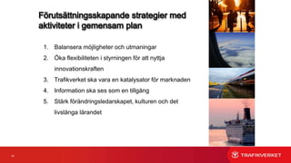 34
Strategi 3
Trafikverket ska vara en katalysator för marknaden Vi ska:
‒ Stimulera utveckling av tjänster genom en fungerande marknad
‒ Ta en ledande roll som katalysator för att få marknaden att agera
‒ Inte störa marknadsutvecklingen utifrån den förväntan som finns på oss att tillhandahålla
tjänster och information
‒ Bygga värdenätverk med andra aktörer
‒ Inte själva utveckla tjänster som marknaden tillhandahåller eller avser att tillhandahålla
‒ Nyttja innovationsupphandlingar
 