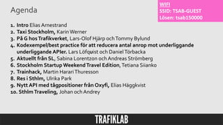 Agenda
1. Intro Elias Arnestrand
2. Taxi Stockholm, KarinWerner
3. På G hosTrafikverket, Lars-Olof Hjärp ochTommy Bylund
4. Kodexempel/best practice för att reducera antal anrop mot underliggande
underliggande APIer. Lars Löfquist och DanielTörbacka
5. Aktuellt från SL, Sabina Lorentzon ochAndreas Strömberg
6. Stockholm Startup WeekendTravel Edition,Tetiana Siianko
7. Trainhack, Martin HarariThuresson
8. Res i Sthlm, Ulrika Park
9. Nytt API med tågpositioner från Oxyfi, Elias Häggkvist
10. SthlmTraveling, Johan ochAndrey
WIFI
SSID: TSAB-GUEST
Lösen: tsab150000
 